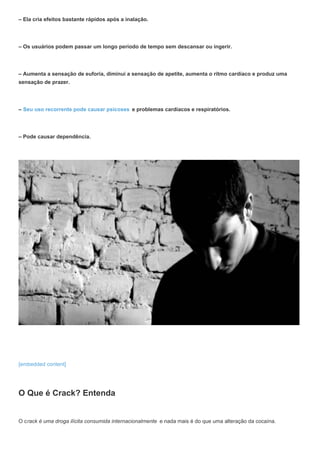 – Ela cria efeitos bastante rápidos após a inalação.
– Os usuários podem passar um longo período de tempo sem descansar ou ingerir.
– Aumenta a sensação de euforia, diminui a sensação de apetite, aumenta o ritmo cardíaco e produz uma
sensação de prazer.
– Seu uso recorrente pode causar psicoses e problemas cardíacos e respiratórios.
– Pode causar dependência.
[embedded content]
O Que é Crack? Entenda
O crack é uma droga ilícita consumida internacionalmente e nada mais é do que uma alteração da cocaína.
 
