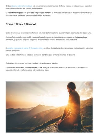 Onde acocaína está na forma de pó e é convencionalmente consumida de forma inalada ou intravenosa, o crack tem
uma forma cristalizada e é fumado principalmente.
O crack também pode ser quebrado em pedaços menores e misturado com tabaco ou maconha, formando o que
é popularmente conhecido como mesclado, pitico ou basuco.
Como o Crack é Gerado?
Como observado, a cocaína é transformada em crack de forma a torná-la possível para o consumo através do fumo.
A droga foi inventada nos anos 80 e se espalhou pelo mundo, entre outras razões, devido ao baixo custo de
produção, já que uma pequena proporção de cloridrato de cocaína é necessária para produzi-la.
A cocaína é extraída da planta Erythroxelum coca. As folhas desta planta são maceradas e misturadas com solventes
como o querosene.
Uma pasta é então formada e tratada com ácido clorídrico para formar o cloridrato de cocaína.
O cloridrato de cocaína é o pó que é inalado pelos clientes da cocaína.
O cloridrato de cocaína é convertido em crack se água, bicarbonato de sódio ou amoníaco for adicionado e
aquecido. O crack é na forma sólida e é insolúvel na água.
 