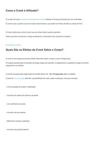 Como o Crack é Utilizado?
O usuário de crack consome principalmente a droga inalando a fumaça produzida por sua combustão.
É comum que a queima ocorra em tubos improvisados, que podem ser feitos de latas ou tubos de PVC.
O crack recebe seu nome do som que as rochas fazem quando queimam.
Várias pessoas consomem a droga amassando e misturando com maconha ou tabaco.
[embedded content]
Quais São os Efeitos do Crack Sobre o Corpo?
O crack é uma droga que produz efeitos diferentes sobre o corpo a curto e longo prazo.
A fumaça causada pela combustão da droga chega aos pulmões, e rapidamente a substância chega à corrente
sanguínea e ao cérebro.
A euforia causada pela droga pode ser sentida dentro de 10 a 15 segundos após a inalação.
A partir do uso da droga, eles têm a possibilidade de notar certas mudanças, como por exemplo:
– Uma sensação de prazer e satisfação;
– Aumento do estado de euforia e de alerta
– Um sentimento de poder
– Aumento da auto-estima
– Batimento cardíaco acelerado
– Aumento da pressão arterial
 