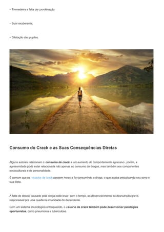 – Tremedeira e falta de coordenação
– Suor exuberante;
– Dilatação das pupilas.
Consumo do Crack e as Suas Consequências Diretas
Alguns autores relacionam o consumo de crack a um aumento do comportamento agressivo , porém, a
agressividade pode estar relacionada não apenas ao consumo de drogas, mas também aos componentes
socioculturais e de personalidade.
É comum que os viciados de crack passem horas a fio consumindo a droga, o que acaba prejudicando seu sono e
sua dieta.
A falta de desejo causado pela droga pode levar, com o tempo, ao desenvolvimento de desnutrição grave,
responsável por uma queda na imunidade do dependente.
Com um sistema imunológico enfraquecido, o usuário de crack também pode desenvolver patologias
oportunistas, como pneumonia e tuberculose.
 
