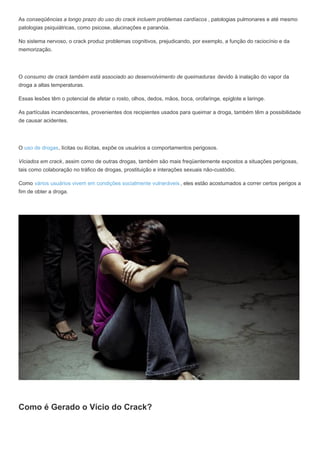 As conseqüências a longo prazo do uso do crack incluem problemas cardíacos , patologias pulmonares e até mesmo
patologias psiquiátricas, como psicose, alucinações e paranóia.
No sistema nervoso, o crack produz problemas cognitivos, prejudicando, por exemplo, a função do raciocínio e da
memorização.
O consumo de crack também está associado ao desenvolvimento de queimaduras devido à inalação do vapor da
droga a altas temperaturas.
Essas lesões têm o potencial de afetar o rosto, olhos, dedos, mãos, boca, orofaringe, epiglote e laringe.
As partículas incandescentes, provenientes dos recipientes usados para queimar a droga, também têm a possibilidade
de causar acidentes.
O uso de drogas, lícitas ou ilícitas, expõe os usuários a comportamentos perigosos.
Viciados em crack, assim como de outras drogas, também são mais freqüentemente expostos a situações perigosas,
tais como colaboração no tráfico de drogas, prostituição e interações sexuais não-custódio.
Como vários usuários vivem em condições socialmente vulneráveis , eles estão acostumados a correr certos perigos a
fim de obter a droga.
Como é Gerado o Vício do Crack?
 