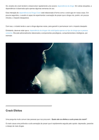Os viciados de crack tendem a desenvolver rapidamente uma severa dependência da droga. Em várias situações, a
dependência é observada após apenas algumas semanas de uso.
Esta interação de dependência da Droga Crack está relacionada à forma como o crack age em nosso corpo. Em
poucos segundos, o usuário é capaz de experimentar a sensação de prazer que a droga cria, porém, em poucos
minutos, o impacto desaparece.
Com isso, o viciado tende a usar a droga algumas vezes, para garantir e permanecer com o impacto desejado.
Entretanto, deve-se notar que a dependência de drogas não está ligada apenas ao tipo de droga que a pessoa
consome. Ela está adicionalmente relacionada a componentes psicológicos, comportamentais e biológicos, por
exemplo.
////////////////////////////////////////////////////////////////////////////////////////////////////
Crack Efeitos
Uma pergunta muito comum das pessoas que nos procuram: Quais são os efeitos a curto prazo do crack?
O crack causa uma profunda e curta sensação de prazer que é rapidamente seguida pelo oposto: depressão, paranóia
e desejo de mais drogas.
 