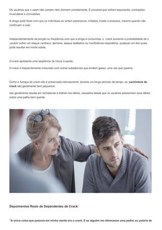 Os usuários que o usam não comem nem dormem corretamente. É provável que sofram taquicardia, contrações
musculares e convulsões.
A droga pode fazer com que os indivíduos se sintam paranóicos, irritados, hostis e ansiosos, mesmo quando não
continuam a usar.
Independentemente da porção ou freqüência com que a droga é consumida, o crack aumenta a probabilidade de o
usuário sofrer um ataque cardíaco, derrame, ataque epiléptico ou insuficiência respiratória, qualquer um dos quais
pode resultar em morte súbita.
O crack apresenta uma seqüência de riscos à saúde.
O crack é freqüentemente misturado com outras substâncias que emitem gases, uma vez que queima.
Como a fumaça do crack não é preservada intensamente durante um longo período de tempo, os cachimbos de
crack são geralmente bem pequenos.
Isto geralmente resulta em rachaduras e bolhas nos lábios, causadas desde que os usuários pressionam seus lábios
sobre uma palha bem quente.
Depoimentos Reais de Dependentes de Crack:
“A única coisa que possuía em minha mente era o crack. E se alguém me oferecesse uma pedra, eu pularia de
 
