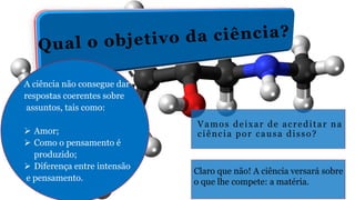 Vamos deixar de acreditar na
ciência por causa disso?
Claro que não! A ciência versará sobre
o que lhe compete: a matéria.
A ciência não consegue dar
respostas coerentes sobre
assuntos, tais como:
 Amor;
 Como o pensamento é
produzido;
 Diferença entre intensão
e pensamento.
 