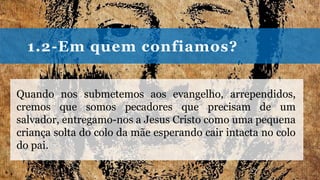 1.2-Em quem confiamos?
Quando nos submetemos aos evangelho, arrependidos,
cremos que somos pecadores que precisam de um
salvador, entregamo-nos a Jesus Cristo como uma pequena
criança solta do colo da mãe esperando cair intacta no colo
do pai.
 