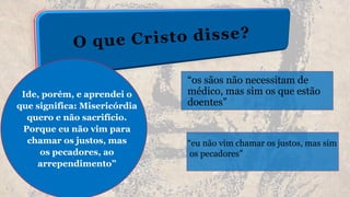 “os sãos não necessitam de
médico, mas sim os que estão
doentes”
“eu não vim chamar os justos, mas sim
os pecadores”
Ide, porém, e aprendei o
que significa: Misericórdia
quero e não sacrifício.
Porque eu não vim para
chamar os justos, mas
os pecadores, ao
arrependimento”
 