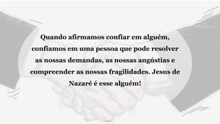 Quando afirmamos confiar em alguém,
confiamos em uma pessoa que pode resolver
as nossas demandas, as nossas angústias e
compreender as nossas fragilidades. Jesus de
Nazaré é esse alguém!
 