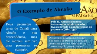 Pela fé, Abraão alcançou
testemunho, ainda que não
tivessem visto a concretização da
promessa (Hb 11.39)
Os exemplos de Abraão, de Isaque
e de Jacó, o de Davi e de outros, nos
orientam a pisar no “chão da fé” na
“certeza daquilo que não vemos”.
Deus prometeu a
terra de Canaã para
Abraão e sua
descendência, mas
ele morreu sem ver
essa promessa se
cumprir.
 