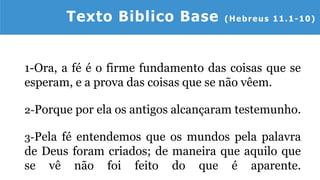1-Ora, a fé é o firme fundamento das coisas que se
esperam, e a prova das coisas que se não vêem.
2-Porque por ela os antigos alcançaram testemunho.
3-Pela fé entendemos que os mundos pela palavra
de Deus foram criados; de maneira que aquilo que
se vê não foi feito do que é aparente.
Texto Biblico Base (Hebreus 11.1-10)
 