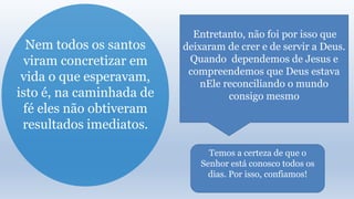 Nem todos os santos
viram concretizar em
vida o que esperavam,
isto é, na caminhada de
fé eles não obtiveram
resultados imediatos.
Entretanto, não foi por isso que
deixaram de crer e de servir a Deus.
Quando dependemos de Jesus e
compreendemos que Deus estava
nEle reconciliando o mundo
consigo mesmo
Temos a certeza de que o
Senhor está conosco todos os
dias. Por isso, confiamos!
 