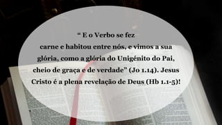 “ E o Verbo se fez
carne e habitou entre nós, e vimos a sua
glória, como a glória do Unigénito do Pai,
cheio de graça e de verdade” (Jo 1.14). Jesus
Cristo é a plena revelação de Deus (Hb 1.1-5)!
 