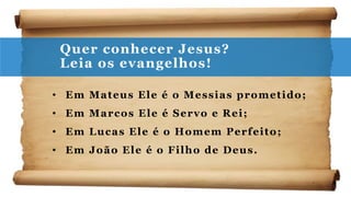 Quer conhecer Jesus?
Leia os evangelhos!
• Em Mateus Ele é o Messias prometido;
• Em Marcos Ele é Servo e Rei;
• Em Lucas Ele é o Homem Perfeito;
• Em João Ele é o Filho de Deus.
 