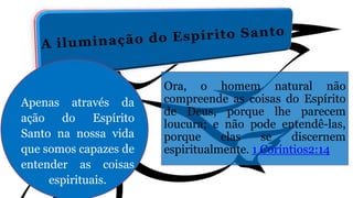 Ora, o homem natural não
compreende as coisas do Espírito
de Deus, porque lhe parecem
loucura; e não pode entendê-las,
porque elas se discernem
espiritualmente. 1 Coríntios2:14
Apenas através da
ação do Espírito
Santo na nossa vida
que somos capazes de
entender as coisas
espirituais.
 