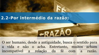 2.2-Por intermédio da razão;
O ser humano, desde a antiguidade, busca o sentido para
a vida e não o acha. Entretanto, muitos acham
incompatível a relação da fé com a razão.
 