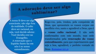 A nossa fé deve ser algo
consciente, não algo fora
da realidade. O culto
deve ser racional, ou
seja, você decide adorar.
Você decidiu crer no
Evangelho.
A renovação que o
Espírito Santo faz em
nós é no nosso
entendimento.
Rogo-vos, pois, irmãos, pela compaixão de
Deus, que apresenteis os vossos corpos em
sacrifício vivo, santo e agradável a Deus, que é
o vosso culto racional. E não sede
conformados com este mundo, mas sede
transformados pela renovação do vosso
entendimento, para que experimenteis qual
seja a boa, agradável, e perfeita vontade de
Deus. Romanos 12:1,2
 