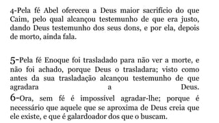 4-Pela fé Abel ofereceu a Deus maior sacrifício do que
Caim, pelo qual alcançou testemunho de que era justo,
dando Deus testemunho dos seus dons, e por ela, depois
de morto, ainda fala.
5-Pela fé Enoque foi trasladado para não ver a morte, e
não foi achado, porque Deus o trasladara; visto como
antes da sua trasladação alcançou testemunho de que
agradara a Deus.
6-Ora, sem fé é impossível agradar-lhe; porque é
necessário que aquele que se aproxima de Deus creia que
ele existe, e que é galardoador dos que o buscam.
 