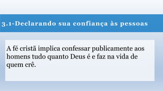 3.1-Declarando sua confiança às pessoas
A fé cristã implica confessar publicamente aos
homens tudo quanto Deus é e faz na vida de
quem crê.
 