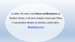 A saber: Se com a tua boca confessares ao
Senhor Jesus, e em teu coração creres que Deus
o ressuscitou dentre os mortos, serás salvo.
Romanos 10:9
 