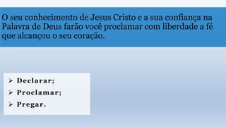 O seu conhecimento de Jesus Cristo e a sua confiança na
Palavra de Deus farão você proclamar com liberdade a fé
que alcançou o seu coração.
 Declarar;
 Proclamar;
 Pregar.
 