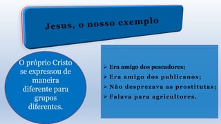 O próprio Cristo
se expressou de
maneira
diferente para
grupos
diferentes.
 Era amigo dos pescadores;
 Era amigo dos publicanos;
 Não desprezava as prostitutas;
 Falava para agricultores.
 