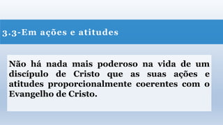 3.3-Em ações e atitudes
Não há nada mais poderoso na vida de um
discípulo de Cristo que as suas ações e
atitudes proporcionalmente coerentes com o
Evangelho de Cristo.
 