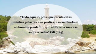 “Todo aquele, pois, que escuta estas
minhas palavras e as pratica, assemelhá-lo-ei
ao homem prudente, que edificou a sua casa
sobre a rocha” (Mt 7.24)
 