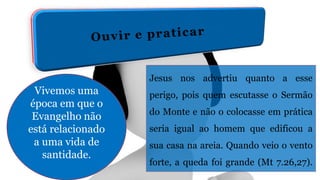 Vivemos uma
época em que o
Evangelho não
está relacionado
a uma vida de
santidade.
Jesus nos advertiu quanto a esse
perigo, pois quem escutasse o Sermão
do Monte e não o colocasse em prática
seria igual ao homem que edificou a
sua casa na areia. Quando veio o vento
forte, a queda foi grande (Mt 7.26,27).
 