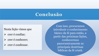 Conclusão
Nesta lição vimos que
 crer é confiar;
 crer é conhecer;
 crer é confessar.
Com isso, procuramos
introduzir o conhecimento
básico da fé para então, a
partir das próximas lições,
conhecermos
panoramicamente as
principais doutrinas
bíblicas da fé cristã.
 