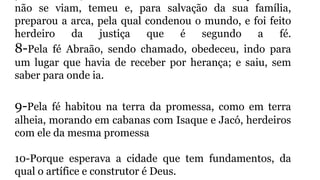 não se viam, temeu e, para salvação da sua família,
preparou a arca, pela qual condenou o mundo, e foi feito
herdeiro da justiça que é segundo a fé.
8-Pela fé Abraão, sendo chamado, obedeceu, indo para
um lugar que havia de receber por herança; e saiu, sem
saber para onde ia.
9-Pela fé habitou na terra da promessa, como em terra
alheia, morando em cabanas com Isaque e Jacó, herdeiros
com ele da mesma promessa
10-Porque esperava a cidade que tem fundamentos, da
qual o artífice e construtor é Deus.
 