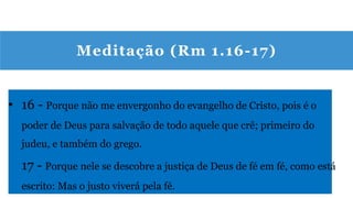 Meditação (Rm 1.16-17)
• 16 - Porque não me envergonho do evangelho de Cristo, pois é o
poder de Deus para salvação de todo aquele que crê; primeiro do
judeu, e também do grego.
17 - Porque nele se descobre a justiça de Deus de fé em fé, como está
escrito: Mas o justo viverá pela fé.
 