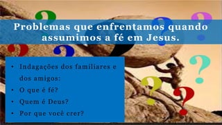 Problemas que enfrentamos quando
assumimos a fé em Jesus.
• Indagações dos familiares e
dos amigos:
• O que é fé?
• Quem é Deus?
• Por que você crer?
 