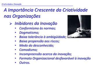 Criatividade e Inovação
_______________________________________________________________


 A Importância Crescente da Criatividade
 nas Organizações
          Inibidores da Inovação
           •   Conformismo às normas;
           •   Dogmatismo;
           •   Baixa tolerância à ambigüidade;
           •   Baixa propensão aos riscos;
           •   Medo do desconhecido;
           •   Comodismo;
           •   Incompreensão acerca da inovação;
           •   Formato Organizacional desfavorável à inovação
           •   Outros.
 