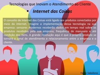 O conceito de Internet das Coisas está ligado aos produtos conectados por
meio da internet. Imagine a implementação dessa tecnologia na sua
empresa: sensores modernos receberão dados em tempo real sobre os
produtos recebidos pela sua empresa, frequência de manuseio e até
condição dos itens. A grande revolução aqui é que o próprio produto se
tornará o canal de atendimento e relacionamento entre a empresa e o
cliente.
Tecnologias que Inovam o Atendimento ao Cliente
 Internet das Coisas
Fonte: Salesforce
 