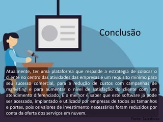 Atualmente, ter uma plataforma que respalde a estratégia de colocar o
cliente no centro das atividades das empresas é um requisito mínimo para
seu sucesso comercial, para a redução de custos com campanhas de
marketing e para aumentar o nível de satisfação do cliente com um
atendimento diferenciado. E o melhor é saber que este software já pode
ser acessado, implantado e utilizado por empresas de todos os tamanhos
e portes, pois os valores de investimento necessários foram reduzidos por
conta da oferta dos serviços em nuvem.
Conclusão
Fonte: Salesforce
 