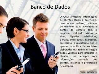 O CRM armazena informações
de clientes atuais e potenciais,
como nome, endereço, número
de telefone, suas atividades e
pontos de contato com a
empresa, incluindo visitas a
sites, ligações telefônicas,
e-mails, entre outras interações.
Entretanto, a plataforma não é
apenas uma lista de contatos
elaborada: ela reúne e integra
dados valiosos para preparar e
atualizar suas equipes com
informações pessoais dos
clientes, histórico e preferência
de compras.
Banco de Dados
Fonte: Salesforce
 