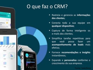 O que faz o CRM?
 Rastreia e gerencia as informações
dos clientes;
 Conecta toda a sua equipe em
qualquer dispositivo;
 Captura de forma inteligente os
e-mails dos clientes;
 Simplifica tarefas repetitivas para
que você possa fazer um
acompanhamento de leads mais
efetivo;
 Fornece recomendações e insights
instantâneos;
 Expande e personaliza conforme o
crescimento da sua empresa.
Fonte: Salesforce
 