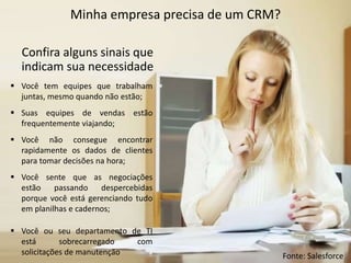 Minha empresa precisa de um CRM?
Confira alguns sinais que
indicam sua necessidade
 Você tem equipes que trabalham
juntas, mesmo quando não estão;
 Suas equipes de vendas estão
frequentemente viajando;
 Você não consegue encontrar
rapidamente os dados de clientes
para tomar decisões na hora;
 Você sente que as negociações
estão passando despercebidas
porque você está gerenciando tudo
em planilhas e cadernos;
 Você ou seu departamento de TI
está sobrecarregado com
solicitações de manutenção Fonte: Salesforce
 