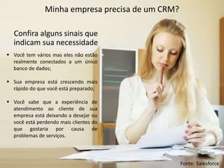 Minha empresa precisa de um CRM?
Confira alguns sinais que
indicam sua necessidade
 Você tem vários mas eles não estão
realmente conectados a um único
banco de dados;
 Sua empresa está crescendo mais
rápido do que você está preparado;
 Você sabe que a experiência de
atendimento ao cliente de sua
empresa está deixando a desejar ou
você está perdendo mais clientes do
que gostaria por causa de
problemas de serviços.
Fonte: Salesforce
 