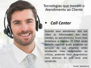Tecnologias que Inovam o
Atendimento ao Cliente
Quando seus atendentes têm em
mãos as informações dos seus
clientes, os atendimentos ficam mais
dinâmicos e rápidos. O CRM ainda
permite registrar quais produtos ou
serviços da sua empresa estão
recebendo mais reclamações ou
críticas, podendo fazer diagnósticos
mais precisos do que você está
vendendo.
 Call Center
Fonte: Salesforce
 