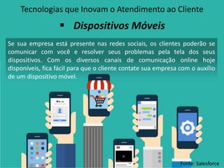 Tecnologias que Inovam o Atendimento ao Cliente
Se sua empresa está presente nas redes sociais, os clientes poderão se
comunicar com você e resolver seus problemas pela tela dos seus
dispositivos. Com os diversos canais de comunicação online hoje
disponíveis, fica fácil para que o cliente contate sua empresa com o auxílio
de um dispositivo móvel.
 Dispositivos Móveis
Fonte: Salesforce
 