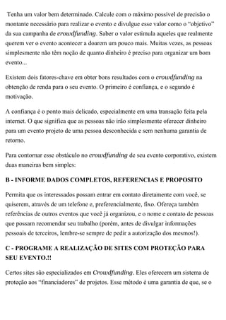 Tenha um valor bem determinado. Calcule com o máximo possível de precisão o
montante necessário para realizar o evento e divulgue esse valor como o “objetivo”
da sua campanha de crowdfunding. Saber o valor estimula aqueles que realmente
querem ver o evento acontecer a doarem um pouco mais. Muitas vezes, as pessoas
simplesmente não têm noção de quanto dinheiro é preciso para organizar um bom
evento...
Existem dois fatores-chave em obter bons resultados com o crowdfunding na
obtenção de renda para o seu evento. O primeiro é confiança, e o segundo é
motivação.
A confiança é o ponto mais delicado, especialmente em uma transação feita pela
internet. O que significa que as pessoas não irão simplesmente oferecer dinheiro
para um evento projeto de uma pessoa desconhecida e sem nenhuma garantia de
retorno.
Para contornar esse obstáculo no crowdfunding de seu evento corporativo, existem
duas maneiras bem simples:
B - INFORME DADOS COMPLETOS, REFERENCIAS E PROPOSITO
Permita que os interessados possam entrar em contato diretamente com você, se
quiserem, através de um telefone e, preferencialmente, fixo. Ofereça também
referências de outros eventos que você já organizou, e o nome e contato de pessoas
que possam recomendar seu trabalho (porém, antes de divulgar informações
pessoais de terceiros, lembre-se sempre de pedir a autorização dos mesmos!).
C - PROGRAME A REALIZAÇÃO DE SITES COM PROTEÇÃO PARA
SEU EVENTO.!!
Certos sites são especializados em Crowdfunding. Eles oferecem um sistema de
proteção aos “financiadores” de projetos. Esse método é uma garantia de que, se o
 