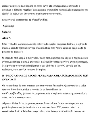 criador do projeto não finalizá-lo como deve, ele será legalmente obrigado a
devolver o dinheiro recebido. Essa garantia tranquiliza os possíveis interessados em
ajudar, ou seja, é um obstáculo a menos para o seu evento.
Existe varias plataformas de crowdfunding:
Kickstarter
Catarse
Ativa Aí
Sites voltados ao financiamento coletivo de eventos musicais, teatrais, e outros de
médio e grande porte neles você encontra (link para “como calcular quantidade de
pessoas no evento”).
O segundo problema é a motivação. Tudo bem, alguém pode visitar a página do seu
evento, achar que a ideia é excelente, e até sentir vontade de ver o evento acontecer.
Mas por que ele deveria simplesmente dar dinheiro a você? O que ele ganha,
realmente, com isso? A resposta é simples:
D - PROGRAMAS DE RECOMPENSA PARA COLABORADORES DO SEU
EVENTO..!!
Os investidores de uma empresa ganham retorno financeiro. Quanto maior o valor
que eles investiram, maior o retorno. Já os investidores de
um Crowdfunding ganham recompensas, mas a lógica é a mesma: quanto maior o
valor, melhor a recompensa.
Algumas ideias de recompensas para os financiadores do seu evento podem ser:
participação em um jantar de abertura, acesso a áreas VIP, um encontro com
convidados ilustres, bebidas em open-bar, uma foto comemorativa do evento, um
 
