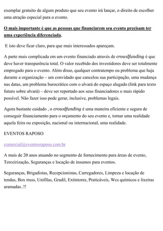 exemplar gratuito de algum produto que seu evento irá lançar, o direito de escolher
uma atração especial para o evento.
O mais importante é que as pessoas que financiarem seu evento precisam ter
uma experiência diferenciada,
E isto deve ficar claro, para que mais interessados apareçam.
A parte mais complicada em um evento financiado através de crowdfunding é que
deve haver transparência total. O valor recebido dos investidores deve ser totalmente
empregado para o evento. Além disso, qualquer contratempo ou problema que haja
durante a organização – um convidado que cancelou sua participação, uma mudança
nas datas, um problema burocrático com o alvará do espaço alugado (link para texto
futuro sobre alvará) – deve ser reportado aos seus financiadores o mais rápido
possível. Não fazer isso pode gerar, inclusive, problemas legais.
Agora bastante cuidado , o crowdfunding é uma maneira eficiente e segura de
conseguir financiamento para o orçamento do seu evento e, tornar uma realidade
aquela feira ou exposição, nacional ou internacional, uma realidade.
EVENTOS RAPOSO
comercial@eventosraposo.com.br
A mais de 20 anos atuando no segmento de fornecimento para áreas de evento,
Terceirização, Seguranças e locação de insumos para eventos.
Seguranças, Brigadistas, Recepcionistas, Carregadores, Limpeza e locação de
tendas, Box truss, Unifilas, Gradil, Extintores, Praticáveis, Wcs químicos e lixeiras
aramadas..!!
 