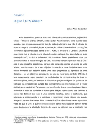 Ensaio 1
O que é CTS, afinal?

                                                                       Jailson Alves dos Santos2



       Para esse ensaio, parto de outro livro conhecido por muitos de nós, cujo título é
similar – “O que é Ciência afinal?”, onde o autor, Alan Chalmers, tenta elucidar essa
questão, mas em não conseguindo fazê-lo, trata de elencar o que não é ciência, de
modo a chegar a uma definição por aproximação, utilizando-se de várias concepções
e correntes epistemológicas, como a de T. Kuhn, K. Popper e I. Lakatos. Chalmers
nos mostra que a ciência é uma atividade social, praticada (ou assimilada em suas
consequências?) por todos os homens historicamente. Assim, poderíamos dizer que
aproximaríamos a nossa definição de CTS, buscando elencar aquilo que não é CTS:
não é uma disciplina acadêmica, porque não comporta apenas um ponto de vista
teórico, nem tem como ter o seu objetivo circunscrito a uma disciplina (sem optar
nesse momento por discorrer sobre uma visão pragmática ou operativa de uma
disciplina – ter um objetivo e persegui-lo, ter uma ou mais teoria central). CTS não é
uma superciência, como resultado de confluências de conhecimentos de duas ou
mais disciplinas, como por exemplo a bioquímica (junção de objetos da química e da
biologia) ou a mecatrônica (junção dos conhecimentos da informática com a física
eletrônica e a mecânica). Parece-nos que também não é uma corrente epistemológica
a orientar o modo de conhecer o mundo pela relação sujeito-objeto das ciências; e
parece-nos também que não é uma corrente filosófica, como o positivismo, que
orientaria a epistemologia e a ontologia - reconhecer novos objetos do mundo,
alargando os seus horizontes. Uma corrente filosófica talvez fosse a mais apropriada
visão do que é CTS, a qual eu ousaria sugerir como mais razoável, sempre tendo
como background a atividade docente de ensino de ciências que é realizado nas



1
  Ensaio produzido como forma de avaliação na disciplina Tópicos em CTS, ministrada pelo professor
doutor Walter Antônio Bazzo.
2
  Doutorando do Programa de Pós-graduação em Ensino, Filosofia e História das Ciências –
UFBA/UEFS.
 