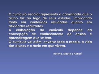 O currículo escolar representa a caminhada que o aluno faz ao logo de seus estudos, implicando tanto em conteúdos estudados quanto em atividades realizadas. A elaboração do currículo depende da concepção de conhecimento de ensino e aprendizagem que se tem. O currículo vai além, envolve toda a escola, a vida dos alunos e o meio em que vivem. Helena, Elizete e Almerí 