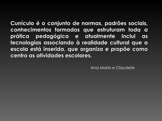 Currículo é o conjunto de normas, padrões sociais, conhecimentos formados que estruturam toda a prática pedagógica e atualmente inclui as tecnologias associando à realidade cultural que a escola está inserida, que organiza e propõe como centro as atividades escolares. Ana Maria e Claudete 