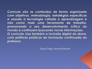 Currículo são os conteúdos de forma organizada com objetivos, metodologia, estratégias específicas e usando a tecnologia voltada a aprendizagem e não como mais uma ferramenta de trabalho, promovendo o seu desenvolvimento crítico do mundo e continuem buscando novas informações. O currículo visa também a inclusão digital do aluno, com políticas públicas de formação continuada do professor. Dulce Zago, Rosane Beatriz 