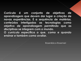 Currículo é um conjunto de objetivos de aprendizagem que devem dar lugar a criação de novas experiências. É a sequência de matérias, conteúdos interligados as tecnologias como objetivo de aprendizagem permitindo que as disciplinas se integrem com o mundo. O currículo especifica o que, como e quando ensinar e também como avaliar. Rosenilda e Rosemeri 