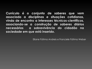 Currículo é o conjunto de saberes que vem associado a disciplinas e situações cotidianas, vinda de encontro a interesses técnicos-científicos, associando-se a construção de saberes diários necessários  a sobrevivência do cidadão na sociedade em que está inserido. Eliane Fátima Andreis e Franciele Fátima Weber 