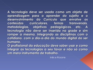 A tecnologia deve ser usada como um objeto de aprendizagem para o aprender do sujeito e o desenvolvimento do Currículo que envolve os conteúdos curriculares, temas transversais, metodologias, objetivos pedagógicos, etc. A tecnologia não deve ser inserida na grade e sim romper a mesma, integrando as disciplinas com o cotidiano, com o dia-a-dia do mundo digital do ser humano. O profissional da educação deve saber usar e como integrar as tecnologias a seu favor e não só como um mero instrumento de trabalho. Inês e Rosane 
